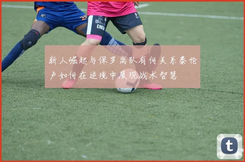 新人崛起与保罗离队有何关系泰伦卢如何在逆境中展现战术智慧
