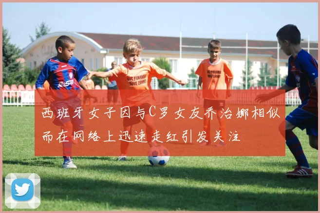 西班牙女子因与C罗女友乔治娜相似而在网络上迅速走红引发关注
