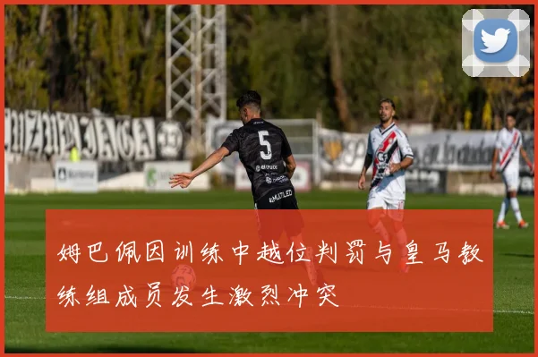 姆巴佩因训练中越位判罚与皇马教练组成员发生激烈冲突