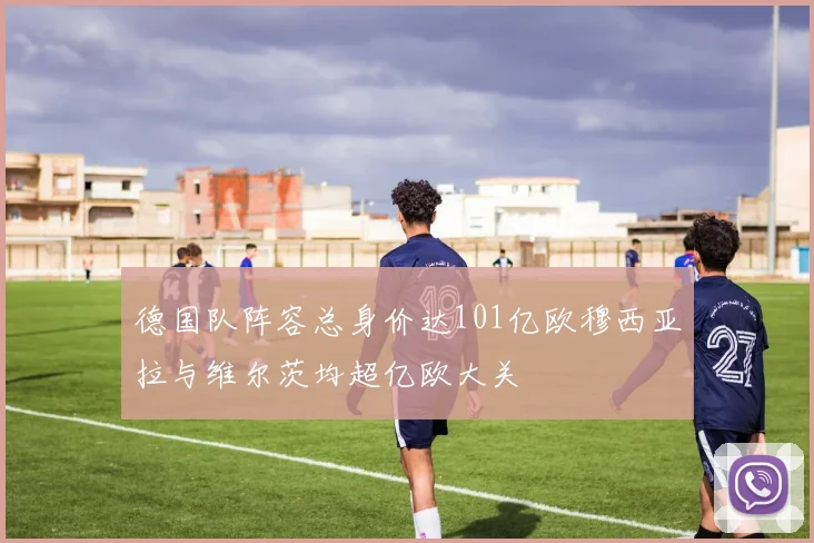 德国队阵容总身价达101亿欧穆西亚拉与维尔茨均超亿欧大关