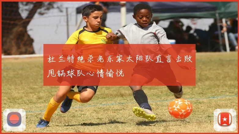 杜兰特绝杀老东家太阳队直言击败甩锅球队心情愉悦