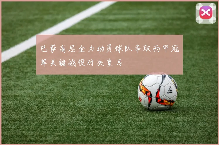 巴萨高层全力动员球队争取西甲冠军关键战役对决皇马