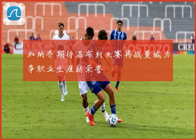 加纳乔期待温布利决赛再战曼城力争职业生涯新荣誉