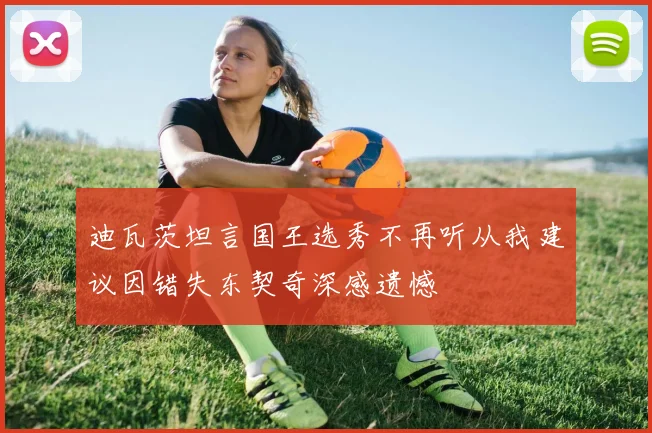 迪瓦茨坦言国王选秀不再听从我建议因错失东契奇深感遗憾