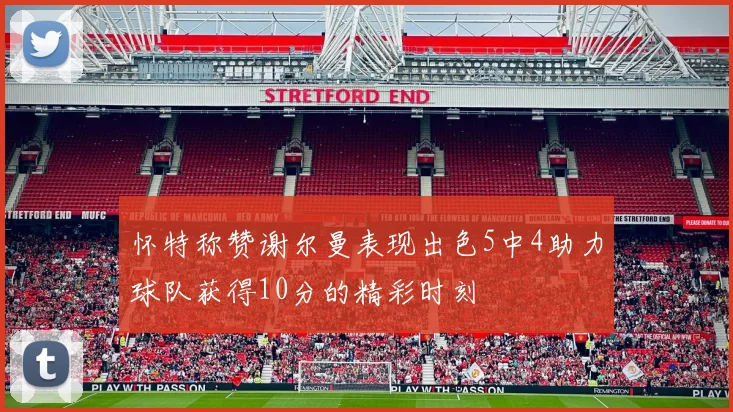 怀特称赞谢尔曼表现出色5中4助力球队获得10分的精彩时刻