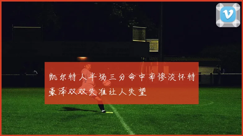 凯尔特人半场三分命中率惨淡怀特豪泽双双失准让人失望