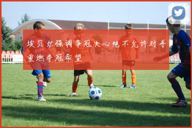 埃贝尔强调争冠决心绝不允许对手重燃夺冠希望