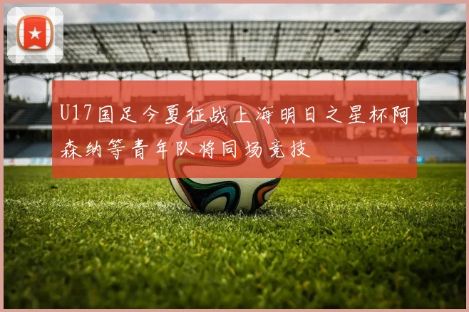 U17国足今夏征战上海明日之星杯阿森纳等青年队将同场竞技