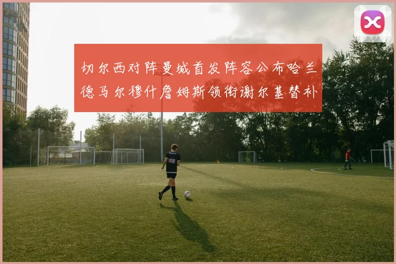 切尔西对阵曼城首发阵容公布哈兰德马尔穆什詹姆斯领衔谢尔基替补出战