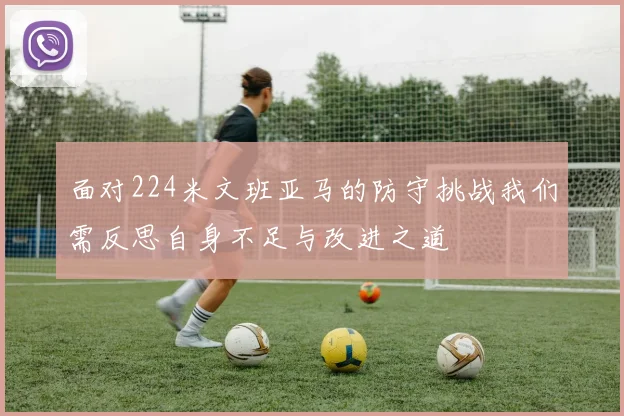 面对224米文班亚马的防守挑战我们需反思自身不足与改进之道