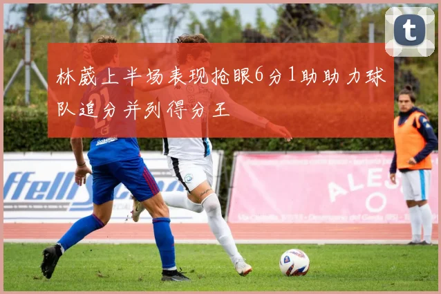 林葳上半场表现抢眼6分1助助力球队追分并列得分王